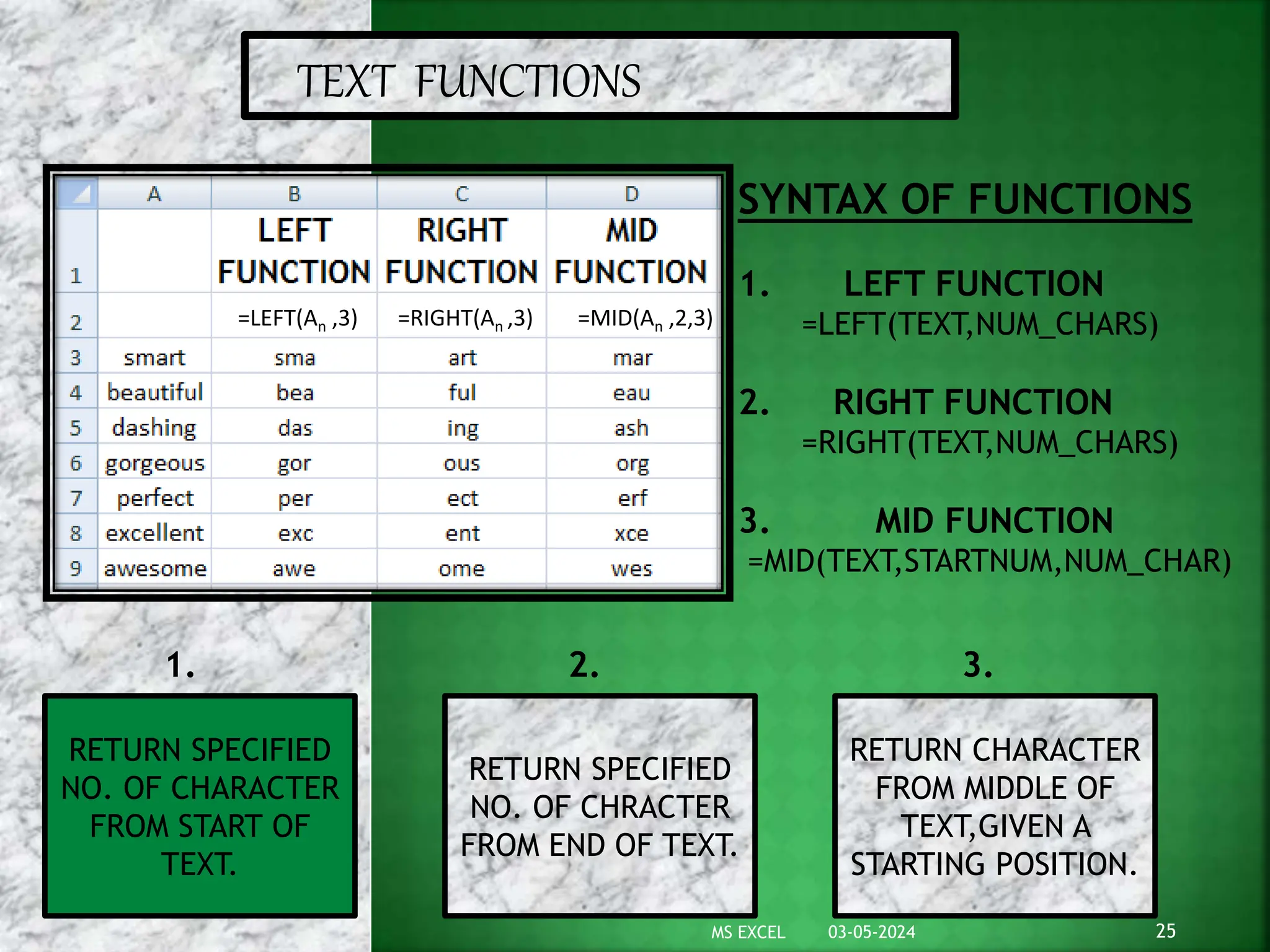 TEXT FUNCTIONS
=LEFT(An ,3) =RIGHT(An ,3) =MID(An ,2,3)
SYNTAX OF FUNCTIONS
1. LEFT FUNCTION
=LEFT(TEXT,NUM_CHARS)
2. RIGHT FUNCTION
=RIGHT(TEXT,NUM_CHARS)
3. MID FUNCTION
=MID(TEXT,STARTNUM,NUM_CHAR)
RETURN SPECIFIED
NO. OF CHARACTER
FROM START OF
TEXT.
RETURN SPECIFIED
NO. OF CHRACTER
FROM END OF TEXT.
RETURN CHARACTER
FROM MIDDLE OF
TEXT,GIVEN A
STARTING POSITION.
1. 2. 3.
03-05-2024 25
MS EXCEL
 