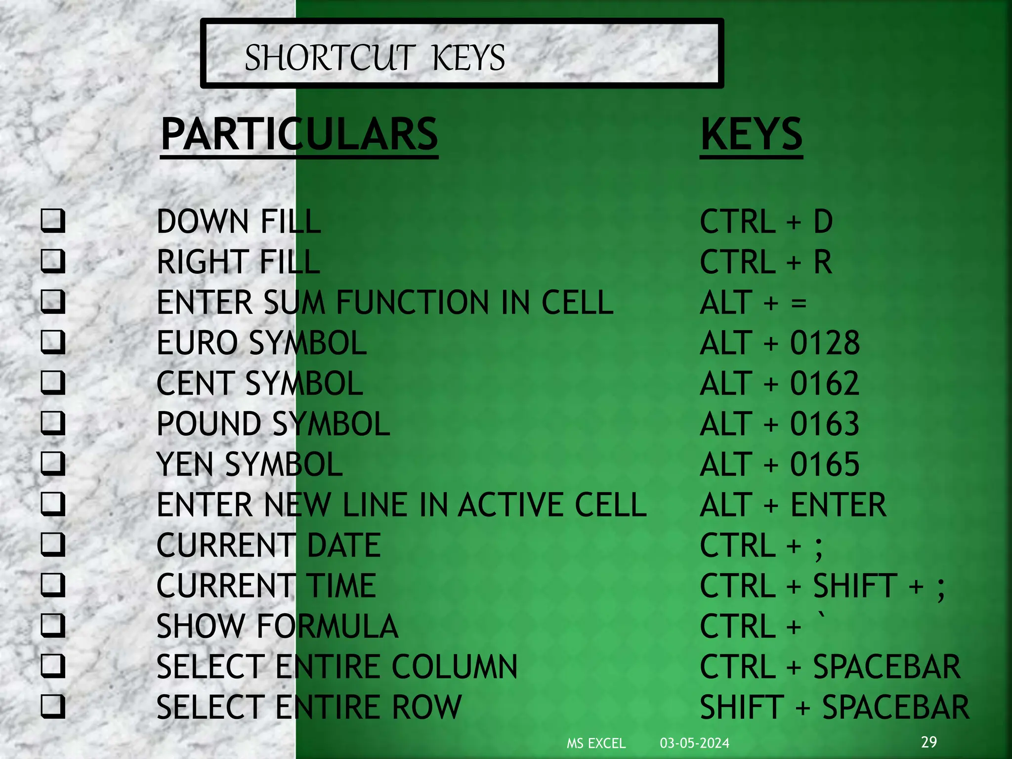 SHORTCUT KEYS
PARTICULARS
 DOWN FILL
 RIGHT FILL
 ENTER SUM FUNCTION IN CELL
 EURO SYMBOL
 CENT SYMBOL
 POUND SYMBOL
 YEN SYMBOL
 ENTER NEW LINE IN ACTIVE CELL
 CURRENT DATE
 CURRENT TIME
 SHOW FORMULA
 SELECT ENTIRE COLUMN
 SELECT ENTIRE ROW
KEYS
CTRL + D
CTRL + R
ALT + =
ALT + 0128
ALT + 0162
ALT + 0163
ALT + 0165
ALT + ENTER
CTRL + ;
CTRL + SHIFT + ;
CTRL + `
CTRL + SPACEBAR
SHIFT + SPACEBAR
03-05-2024 29
MS EXCEL
 