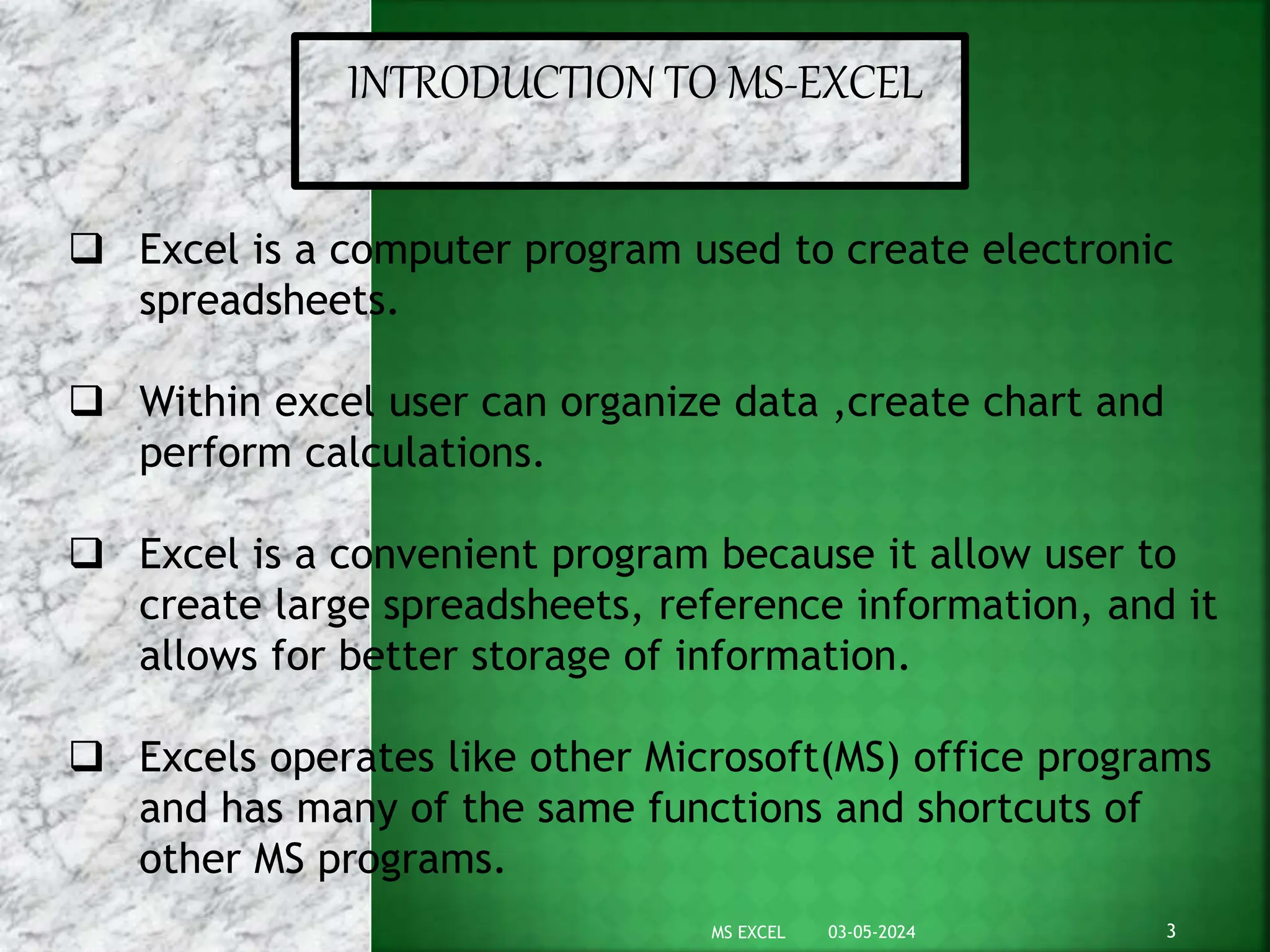 INTRODUCTION TO MS-EXCEL
 Excel is a computer program used to create electronic
spreadsheets.
 Within excel user can organize data ,create chart and
perform calculations.
 Excel is a convenient program because it allow user to
create large spreadsheets, reference information, and it
allows for better storage of information.
 Excels operates like other Microsoft(MS) office programs
and has many of the same functions and shortcuts of
other MS programs.
03-05-2024 3
MS EXCEL
 
