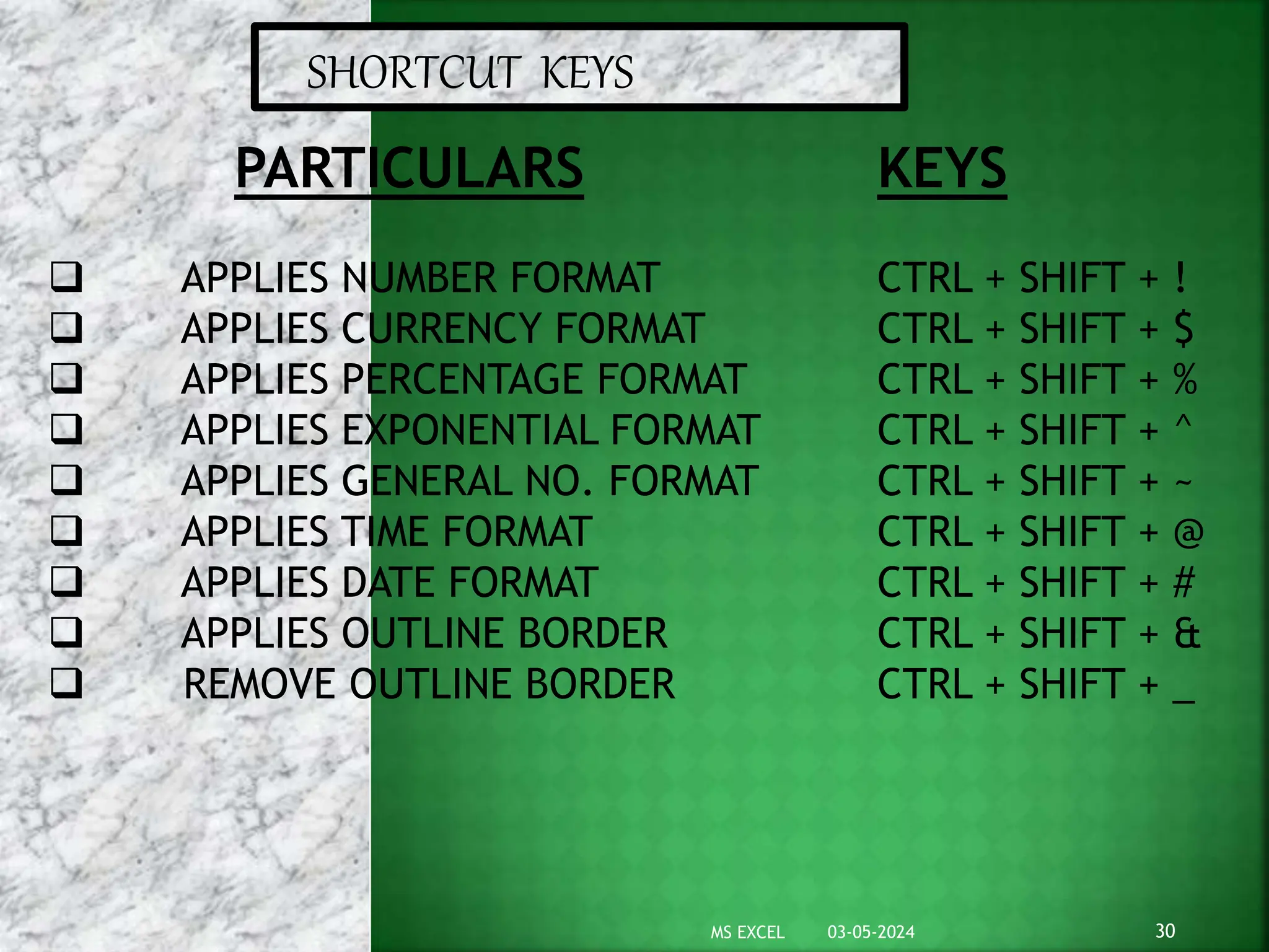 SHORTCUT KEYS
PARTICULARS
 APPLIES NUMBER FORMAT
 APPLIES CURRENCY FORMAT
 APPLIES PERCENTAGE FORMAT
 APPLIES EXPONENTIAL FORMAT
 APPLIES GENERAL NO. FORMAT
 APPLIES TIME FORMAT
 APPLIES DATE FORMAT
 APPLIES OUTLINE BORDER
 REMOVE OUTLINE BORDER
KEYS
CTRL + SHIFT + !
CTRL + SHIFT + $
CTRL + SHIFT + %
CTRL + SHIFT + ^
CTRL + SHIFT + ~
CTRL + SHIFT + @
CTRL + SHIFT + #
CTRL + SHIFT + &
CTRL + SHIFT + _
03-05-2024 30
MS EXCEL
 