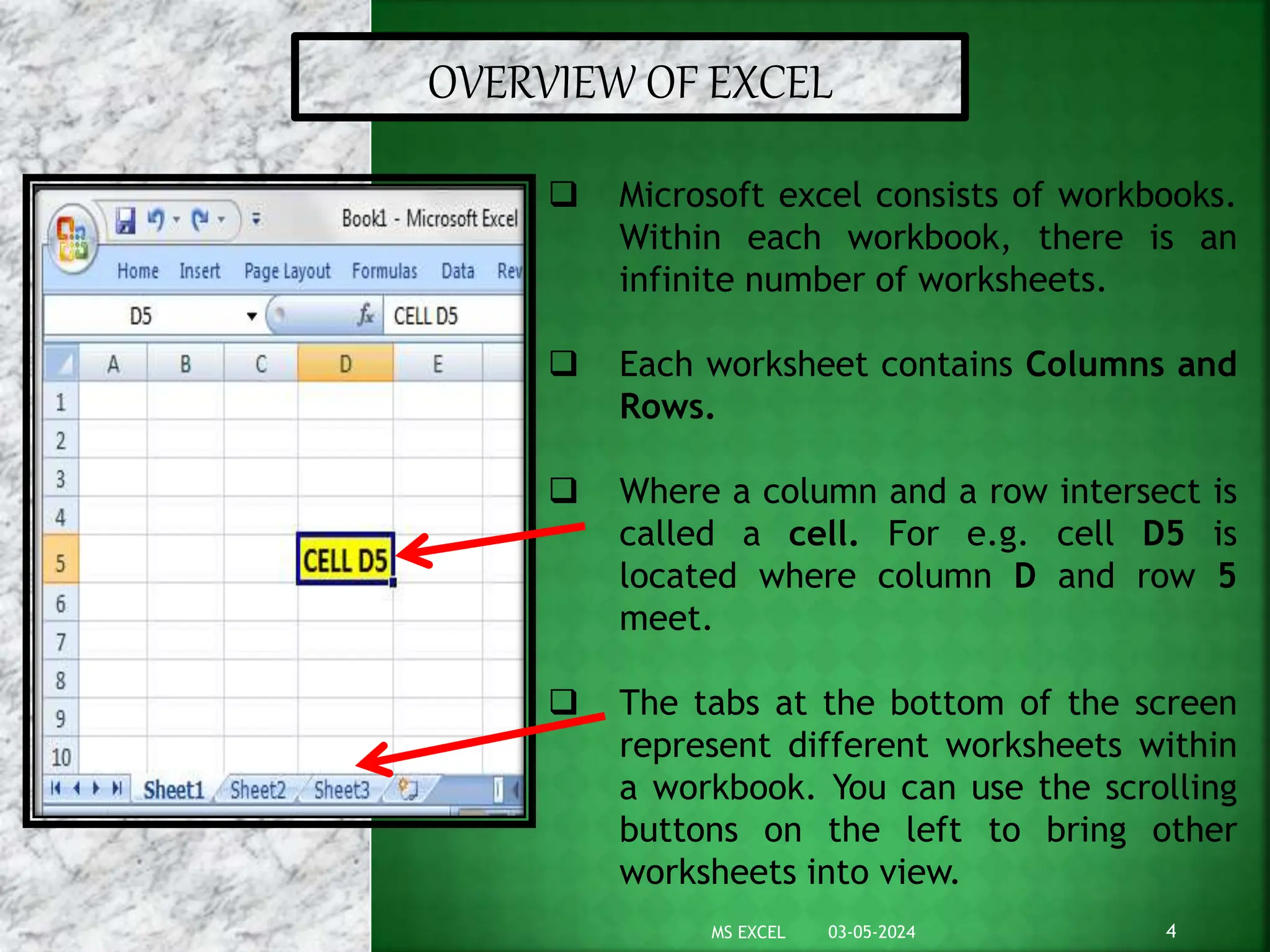 OVERVIEW OF EXCEL
 Microsoft excel consists of workbooks.
Within each workbook, there is an
infinite number of worksheets.
 Each worksheet contains Columns and
Rows.
 Where a column and a row intersect is
called a cell. For e.g. cell D5 is
located where column D and row 5
meet.
 The tabs at the bottom of the screen
represent different worksheets within
a workbook. You can use the scrolling
buttons on the left to bring other
worksheets into view.
03-05-2024 4
MS EXCEL
 