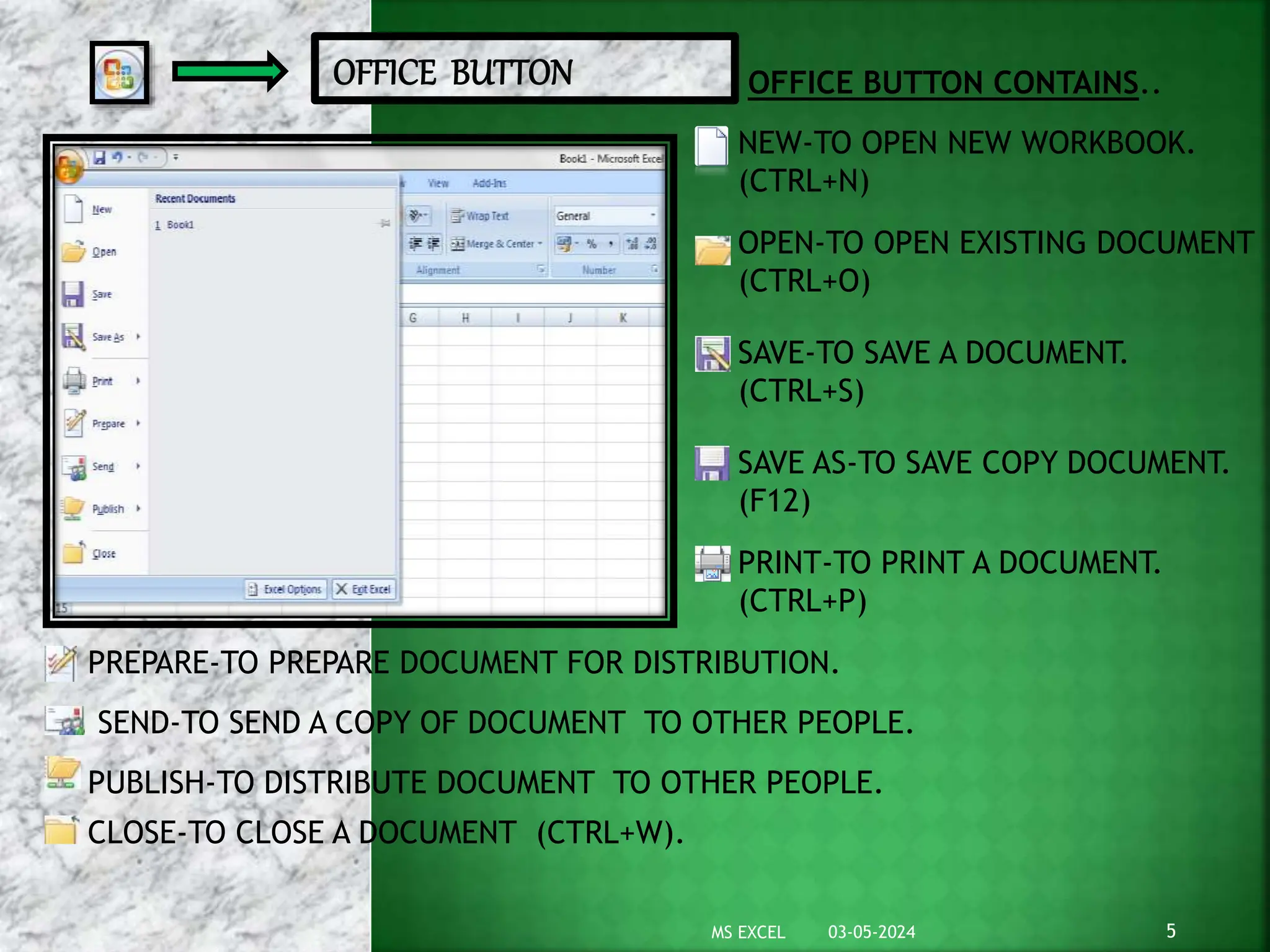 OFFICE BUTTON CONTAINS..
NEW-TO OPEN NEW WORKBOOK.
(CTRL+N)
OPEN-TO OPEN EXISTING DOCUMENT
(CTRL+O)
SAVE-TO SAVE A DOCUMENT.
(CTRL+S)
SAVE AS-TO SAVE COPY DOCUMENT.
(F12)
PRINT-TO PRINT A DOCUMENT.
(CTRL+P)
PREPARE-TO PREPARE DOCUMENT FOR DISTRIBUTION.
SEND-TO SEND A COPY OF DOCUMENT TO OTHER PEOPLE.
PUBLISH-TO DISTRIBUTE DOCUMENT TO OTHER PEOPLE.
CLOSE-TO CLOSE A DOCUMENT (CTRL+W).
03-05-2024 5
MS EXCEL
 