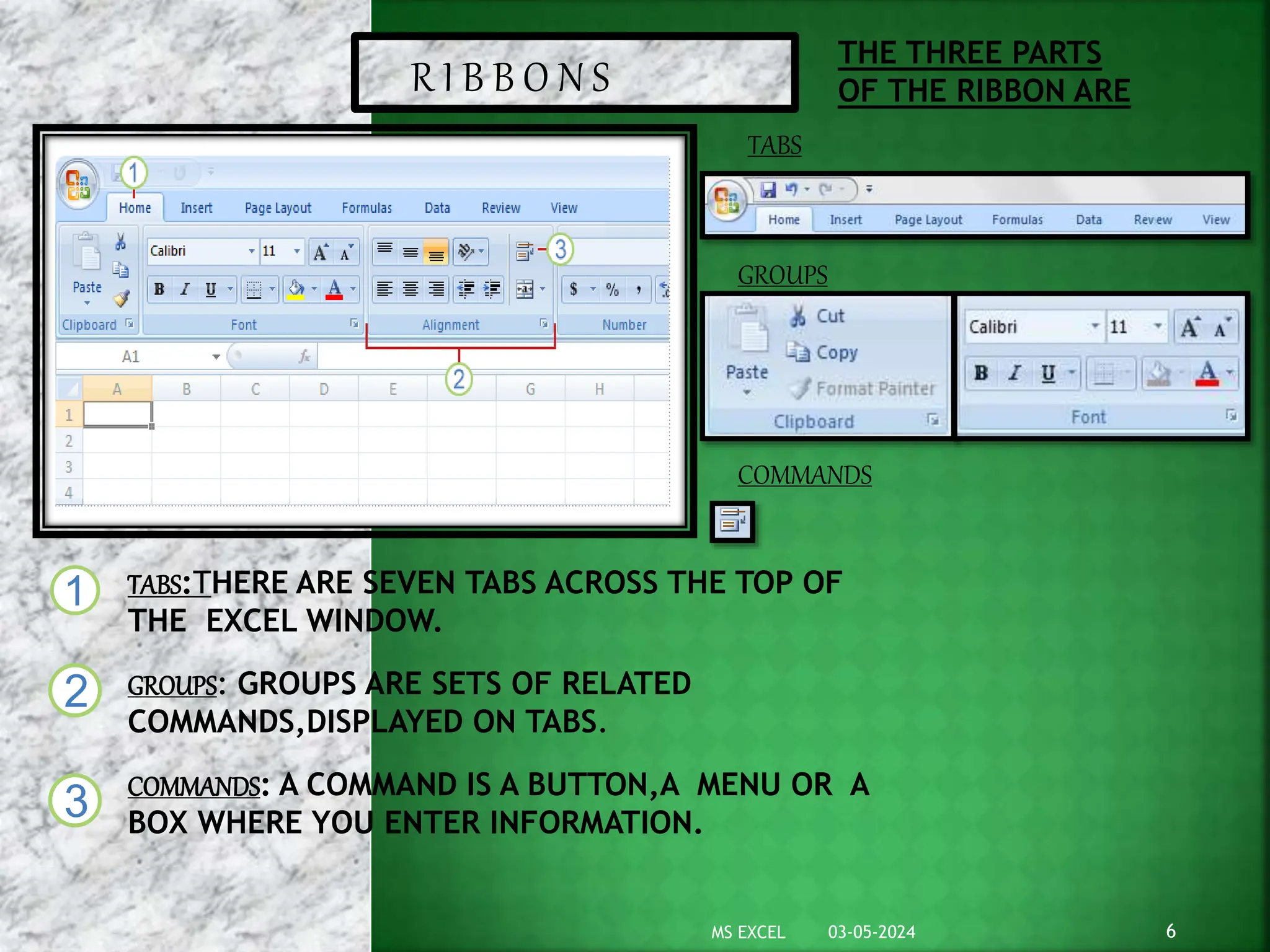 TABS:THERE ARE SEVEN TABS ACROSS THE TOP OF
THE EXCEL WINDOW.
GROUPS: GROUPS ARE SETS OF RELATED
COMMANDS,DISPLAYED ON TABS.
COMMANDS: A COMMAND IS A BUTTON,A MENU OR A
BOX WHERE YOU ENTER INFORMATION.
1
2
3
THE THREE PARTS
OF THE RIBBON ARE
R I B B O N S
TABS
GROUPS
COMMANDS
03-05-2024 6
MS EXCEL
1
2
3
 
