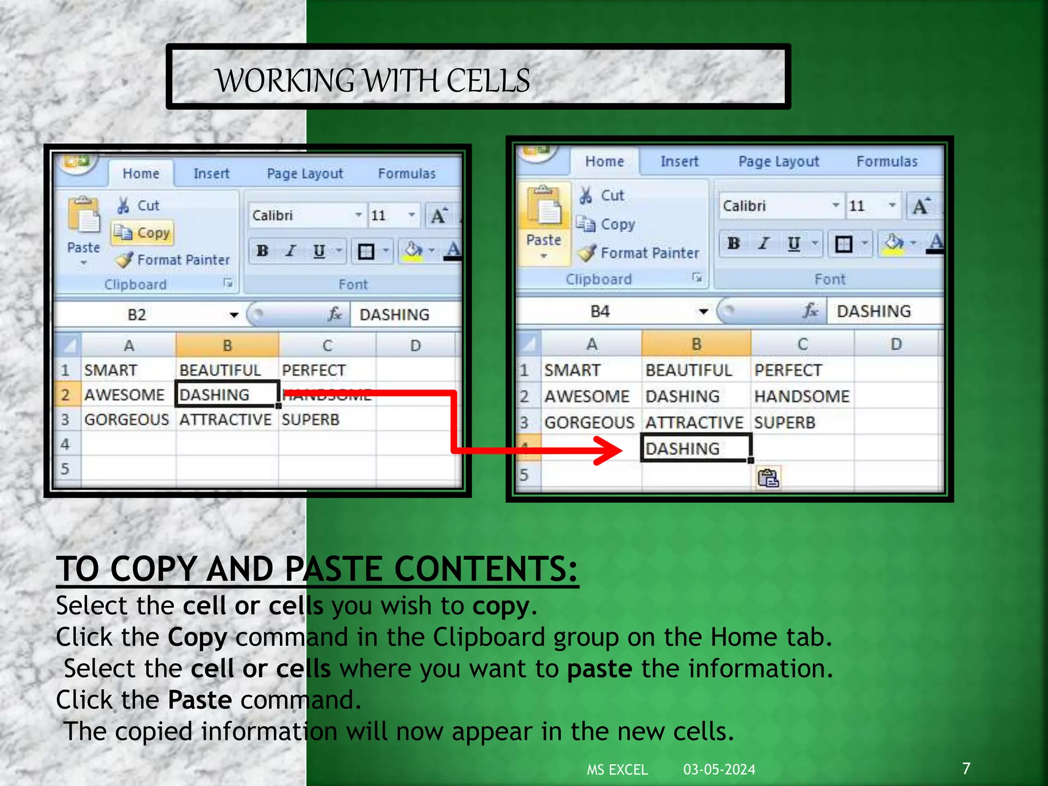 WORKING WITH CELLS
TO COPY AND PASTE CONTENTS:
Select the cell or cells you wish to copy.
Click the Copy command in the Clipboard group on the Home tab.
Select the cell or cells where you want to paste the information.
Click the Paste command.
The copied information will now appear in the new cells.
03-05-2024 7
MS EXCEL
 