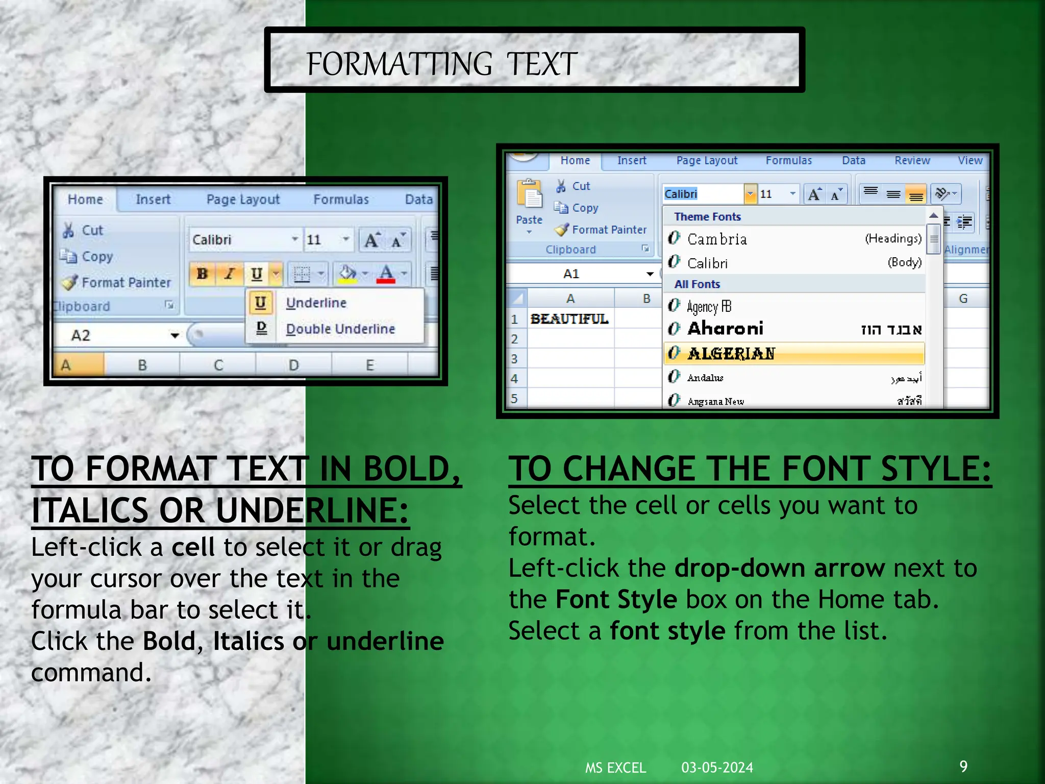 FORMATTING TEXT
TO FORMAT TEXT IN BOLD,
ITALICS OR UNDERLINE:
Left-click a cell to select it or drag
your cursor over the text in the
formula bar to select it.
Click the Bold, Italics or underline
command.
TO CHANGE THE FONT STYLE:
Select the cell or cells you want to
format.
Left-click the drop-down arrow next to
the Font Style box on the Home tab.
Select a font style from the list.
03-05-2024 9
MS EXCEL
 