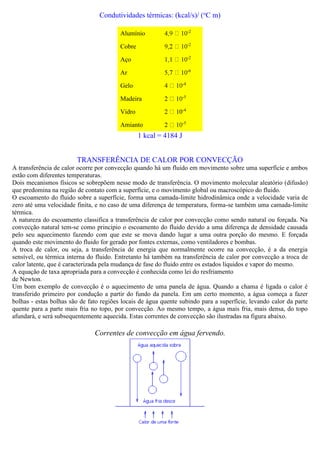 Condutividades térmicas: (kcal/s)/ (o
C m)
Alumínio -2
Cobre -2
Aço -2
Ar -6
Gelo -4
Madeira -5
Vidro 0-4
Amianto -5
1 kcal = 4184 J
TRANSFERÊNCIA DE CALOR POR CONVECÇÃO
A transferência de calor ocorre por convecção quando há um fluido em movimento sobre uma superfície e ambos
estão com diferentes temperaturas.
Dois mecanismos físicos se sobrepõem nesse modo de transferência. O movimento molecular aleatório (difusão)
que predomina na região de contato com a superfície, e o movimento global ou macroscópico do fluido.
O escoamento do fluido sobre a superfície, forma uma camada-limite hidrodinâmica onde a velocidade varia de
zero até uma velocidade finita, e no caso de uma diferença de temperatura, forma-se também uma camada-limite
térmica.
A natureza do escoamento classifica a transferência de calor por convecção como sendo natural ou forçada. Na
convecção natural tem-se como principio o escoamento do fluido devido a uma diferença de densidade causada
pelo seu aquecimento fazendo com que este se mova dando lugar a uma outra porção do mesmo. E forçada
quando este movimento do fluido for gerado por fontes externas, como ventiladores e bombas.
A troca de calor, ou seja, a transferência de energia que normalmente ocorre na convecção, é a da energia
sensível, ou térmica interna do fluido. Entretanto há também na transferência de calor por convecção a troca de
calor latente, que é caracterizada pela mudança de fase do fluido entre os estados líquidos e vapor do mesmo.
A equação de taxa apropriada para a convecção é conhecida como lei do resfriamento
de Newton.
Um bom exemplo de convecção é o aquecimento de uma panela de água. Quando a chama é ligada o calor é
transferido primeiro por condução a partir do fundo da panela. Em um certo momento, a água começa a fazer
bolhas - estas bolhas são de fato regiões locais de água quente subindo para a superfície, levando calor da parte
quente para a parte mais fria no topo, por convecção. Ao mesmo tempo, a água mais fria, mais densa, do topo
afundará, e será subsequentemente aquecida. Estas correntes de convecção são ilustradas na figura abaixo.
Correntes de convecção em água fervendo.
 
