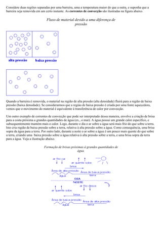Considere duas regiões separadas por uma barreira, uma a temperatura maior do que a outra, e suponha que a
barreira seja removida em um certo instante. As correntes de convecção são ilustradas na figura abaixo.
Fluxo de material devido a uma diferença de
pressão
Quando a barreira é removida, o material na região de alta pressão (alta densidade) fluirá para a região de baixa
pressão (baixa densidade). Se considerarmos que a regiào de baixa pressão é criada por uma fonte aquecedora,
vemos que o movimento do material é equivalente à transferência de calor por convecção.
Um outro exemplo de correntes de convecção que pode ser interpretado dessa maneira, envolve a criação de brisa
para a costa próxima a grandes quantidades de água (ex., o mar). A água possui um grande calor específico, e
subsequentemente mantém mais o calor. Logo, durante o dia o ar sobre a água será mais frio do que sobre a terra.
Isto cria região de baixa pressão sobre a terra, relativa à alta pressão sobre a água. Como consequência, uma brisa
sopra da água para a terra. Por outro lado, durante a noite o ar sobre a água é um pouco mais quente do que sobre
a terra, criando uma baixa pressão sobre a água relativa à alta pressão sobre a terra, e uma brisa sopra da terra
para a água. Veja a ilustração abaixo.
Formação de brisas próximas à grandes quantidades de
água.
 