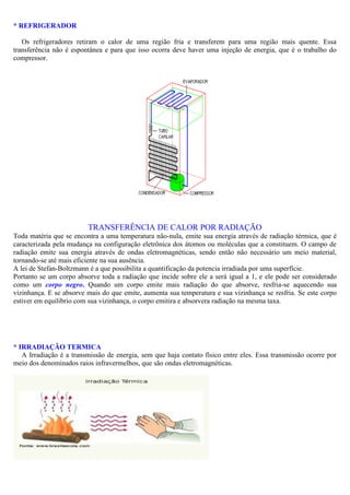 * REFRIGERADOR
Os refrigeradores retiram o calor de uma região fria e transferem para uma região mais quente. Essa
transferência não é espontânea e para que isso ocorra deve haver uma injeção de energia, que é o trabalho do
compressor.
TRANSFERÊNCIA DE CALOR POR RADIAÇÃO
Toda matéria que se encontra a uma temperatura não-nula, emite sua energia através de radiação térmica, que é
caracterizada pela mudança na configuração eletrônica dos átomos ou moléculas que a constituem. O campo de
radiação emite sua energia através de ondas eletromagnéticas, sendo então não necessário um meio material,
tornando-se até mais eficiente na sua ausência.
A lei de Stefan-Boltzmann é a que possibilita a quantificação da potencia irradiada por uma superfície.
Portanto se um corpo absorve toda a radiação que incide sobre ele a será igual a 1, e ele pode ser considerado
como um corpo negro. Quando um corpo emite mais radiação do que absorve, resfria-se aquecendo sua
vizinhança. E se absorve mais do que emite, aumenta sua temperatura e sua vizinhança se resfria. Se este corpo
estiver em equilibrio com sua vizinhança, o corpo emitira e absorvera radiação na mesma taxa.
* IRRADIAÇÃO TERMICA
A Irradiação é a transmissão de energia, sem que haja contato físico entre eles. Essa transmissão ocorre por
meio dos denominados raios infravermelhos, que são ondas eletromagnéticas.
 