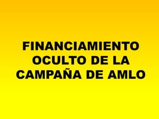 FINANCIAMIENTO
  OCULTO DE LA
CAMPAÑA DE AMLO
 
