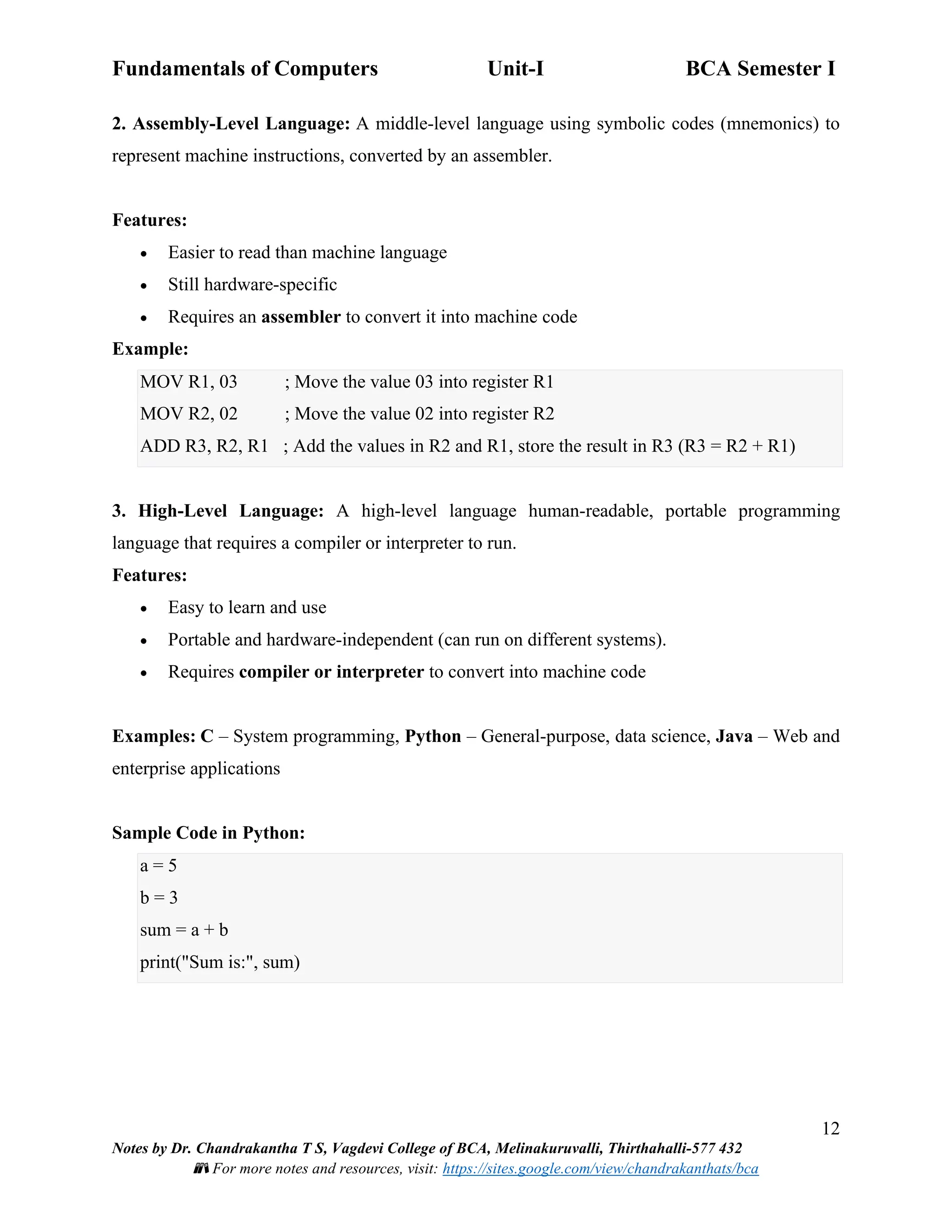 Fundamentals of Computers Unit-I BCA Semester I
12
Notes by Dr. Chandrakantha T S, Vagdevi College of BCA, Melinakuruvalli, Thirthahalli-577 432
📚 For more notes and resources, visit: https://sites.google.com/view/chandrakanthats/bca
2. Assembly-Level Language: A middle-level language using symbolic codes (mnemonics) to
represent machine instructions, converted by an assembler.
Features:
• Easier to read than machine language
• Still hardware-specific
• Requires an assembler to convert it into machine code
Example:
MOV R1, 03 ; Move the value 03 into register R1
MOV R2, 02 ; Move the value 02 into register R2
ADD R3, R2, R1 ; Add the values in R2 and R1, store the result in R3 (R3 = R2 + R1)
3. High-Level Language: A high-level language human-readable, portable programming
language that requires a compiler or interpreter to run.
Features:
• Easy to learn and use
• Portable and hardware-independent (can run on different systems).
• Requires compiler or interpreter to convert into machine code
Examples: C – System programming, Python – General-purpose, data science, Java – Web and
enterprise applications
Sample Code in Python:
a = 5
b = 3
sum = a + b
print("Sum is:", sum)
 
