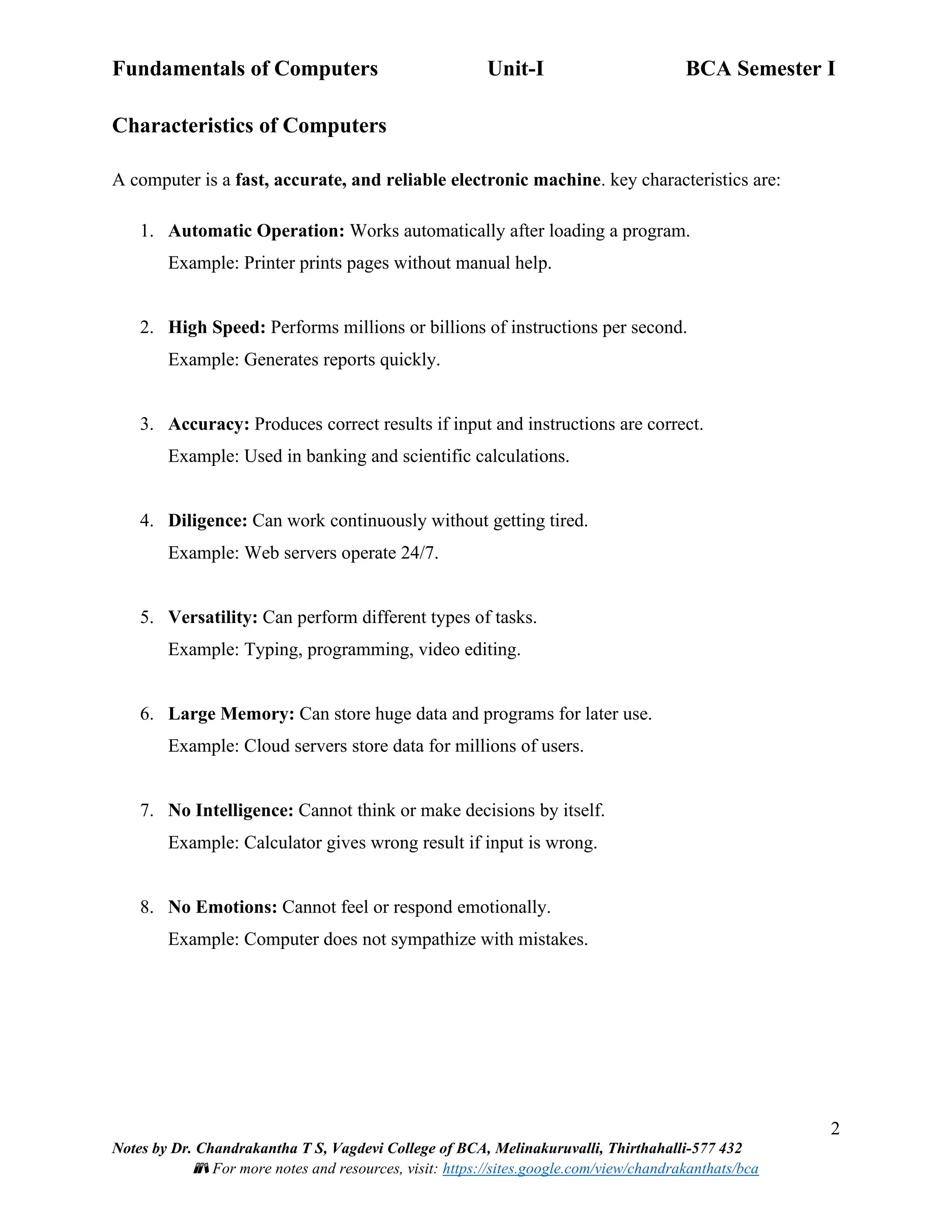 Fundamentals of Computers Unit-I BCA Semester I
2
Notes by Dr. Chandrakantha T S, Vagdevi College of BCA, Melinakuruvalli, Thirthahalli-577 432
📚 For more notes and resources, visit: https://sites.google.com/view/chandrakanthats/bca
Characteristics of Computers
A computer is a fast, accurate, and reliable electronic machine. key characteristics are:
1. Automatic Operation: Works automatically after loading a program.
Example: Printer prints pages without manual help.
2. High Speed: Performs millions or billions of instructions per second.
Example: Generates reports quickly.
3. Accuracy: Produces correct results if input and instructions are correct.
Example: Used in banking and scientific calculations.
4. Diligence: Can work continuously without getting tired.
Example: Web servers operate 24/7.
5. Versatility: Can perform different types of tasks.
Example: Typing, programming, video editing.
6. Large Memory: Can store huge data and programs for later use.
Example: Cloud servers store data for millions of users.
7. No Intelligence: Cannot think or make decisions by itself.
Example: Calculator gives wrong result if input is wrong.
8. No Emotions: Cannot feel or respond emotionally.
Example: Computer does not sympathize with mistakes.
 