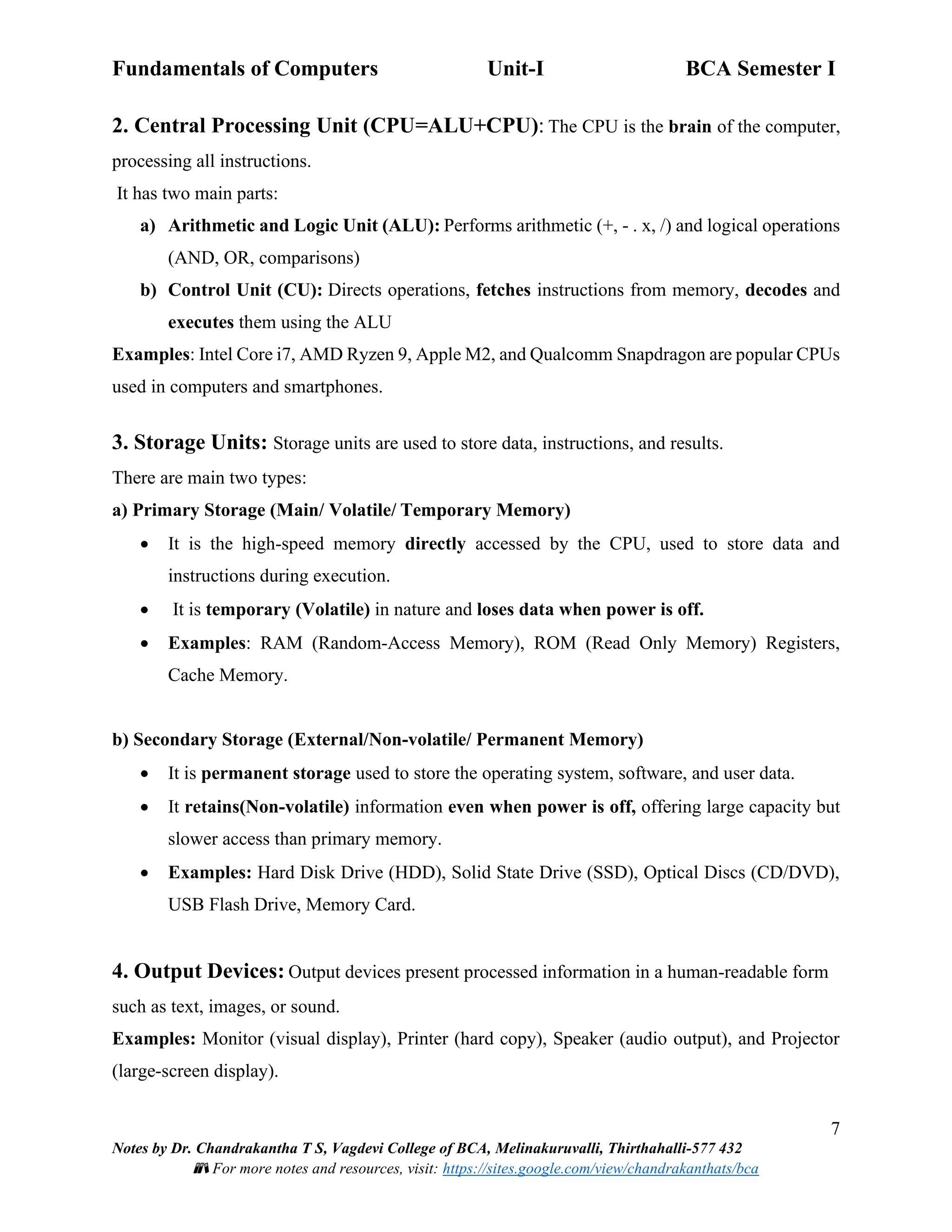 Fundamentals of Computers Unit-I BCA Semester I
7
Notes by Dr. Chandrakantha T S, Vagdevi College of BCA, Melinakuruvalli, Thirthahalli-577 432
📚 For more notes and resources, visit: https://sites.google.com/view/chandrakanthats/bca
2. Central Processing Unit (CPU=ALU+CPU): The CPU is the brain of the computer,
processing all instructions.
It has two main parts:
a) Arithmetic and Logic Unit (ALU): Performs arithmetic (+, - . x, /) and logical operations
(AND, OR, comparisons)
b) Control Unit (CU): Directs operations, fetches instructions from memory, decodes and
executes them using the ALU
Examples: Intel Core i7, AMD Ryzen 9, Apple M2, and Qualcomm Snapdragon are popular CPUs
used in computers and smartphones.
3. Storage Units: Storage units are used to store data, instructions, and results.
There are main two types:
a) Primary Storage (Main/ Volatile/ Temporary Memory)
• It is the high-speed memory directly accessed by the CPU, used to store data and
instructions during execution.
• It is temporary (Volatile) in nature and loses data when power is off.
• Examples: RAM (Random-Access Memory), ROM (Read Only Memory) Registers,
Cache Memory.
b) Secondary Storage (External/Non-volatile/ Permanent Memory)
• It is permanent storage used to store the operating system, software, and user data.
• It retains(Non-volatile) information even when power is off, offering large capacity but
slower access than primary memory.
• Examples: Hard Disk Drive (HDD), Solid State Drive (SSD), Optical Discs (CD/DVD),
USB Flash Drive, Memory Card.
4. Output Devices: Output devices present processed information in a human-readable form
such as text, images, or sound.
Examples: Monitor (visual display), Printer (hard copy), Speaker (audio output), and Projector
(large-screen display).
 