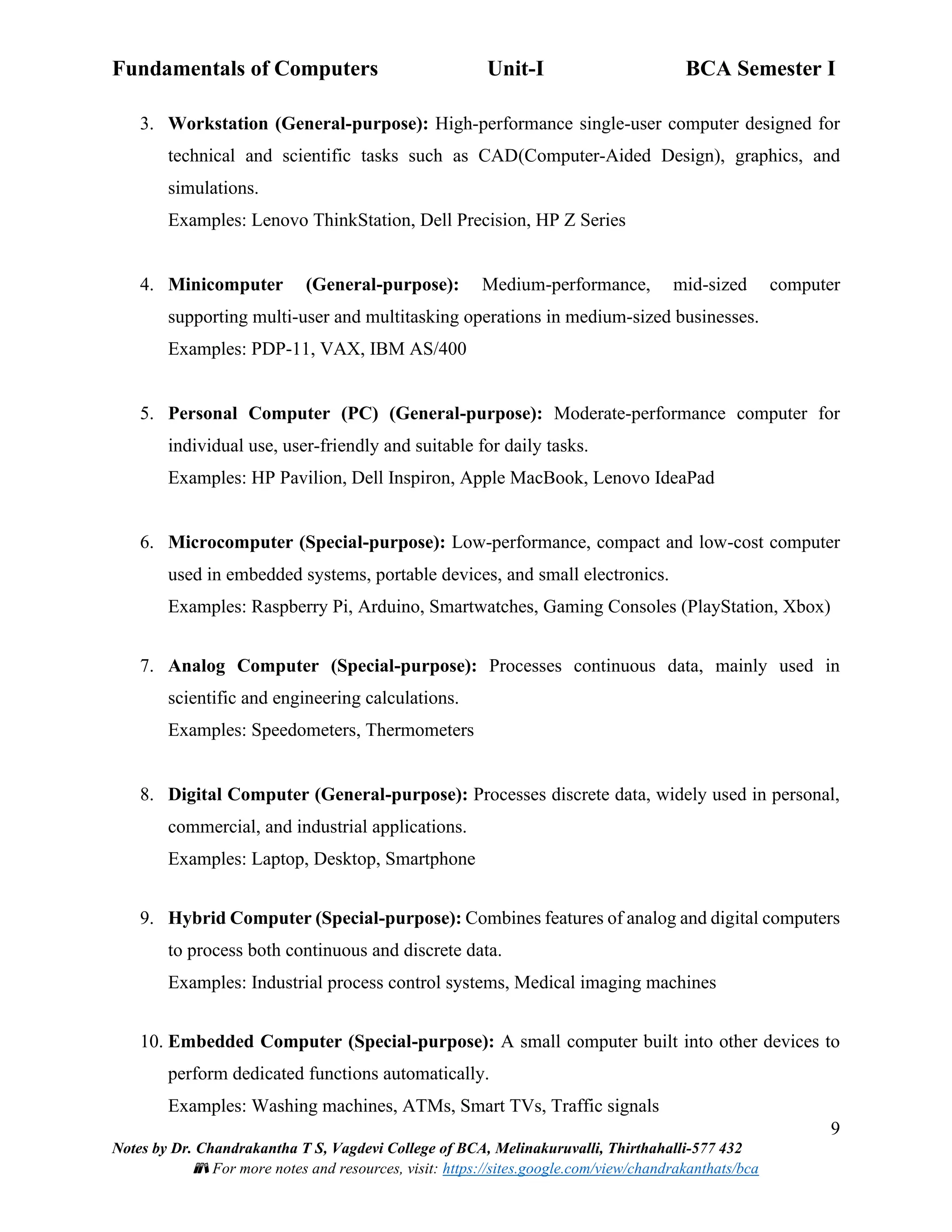 Fundamentals of Computers Unit-I BCA Semester I
9
Notes by Dr. Chandrakantha T S, Vagdevi College of BCA, Melinakuruvalli, Thirthahalli-577 432
📚 For more notes and resources, visit: https://sites.google.com/view/chandrakanthats/bca
3. Workstation (General-purpose): High-performance single-user computer designed for
technical and scientific tasks such as CAD(Computer-Aided Design), graphics, and
simulations.
Examples: Lenovo ThinkStation, Dell Precision, HP Z Series
4. Minicomputer (General-purpose): Medium-performance, mid-sized computer
supporting multi-user and multitasking operations in medium-sized businesses.
Examples: PDP-11, VAX, IBM AS/400
5. Personal Computer (PC) (General-purpose): Moderate-performance computer for
individual use, user-friendly and suitable for daily tasks.
Examples: HP Pavilion, Dell Inspiron, Apple MacBook, Lenovo IdeaPad
6. Microcomputer (Special-purpose): Low-performance, compact and low-cost computer
used in embedded systems, portable devices, and small electronics.
Examples: Raspberry Pi, Arduino, Smartwatches, Gaming Consoles (PlayStation, Xbox)
7. Analog Computer (Special-purpose): Processes continuous data, mainly used in
scientific and engineering calculations.
Examples: Speedometers, Thermometers
8. Digital Computer (General-purpose): Processes discrete data, widely used in personal,
commercial, and industrial applications.
Examples: Laptop, Desktop, Smartphone
9. Hybrid Computer (Special-purpose): Combines features of analog and digital computers
to process both continuous and discrete data.
Examples: Industrial process control systems, Medical imaging machines
10. Embedded Computer (Special-purpose): A small computer built into other devices to
perform dedicated functions automatically.
Examples: Washing machines, ATMs, Smart TVs, Traffic signals
 