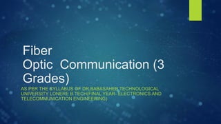 Fiber
Optic Communication (3
Grades)
AS PER THE SYLLABUS OF DR.BABASAHEB TECHNOLOGICAL
UNIVERSITY LONERE B.TECH(FINAL YEAR- ELECTRONICS AND
TELECOMMUNICATION ENGINEERING)
 