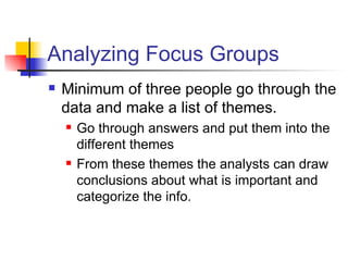 Analyzing Focus Groups Minimum of three people go through the data and make a list of themes. Go through answers and put them into the different themes From these themes the analysts can draw conclusions about what is important and categorize the info.