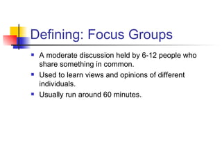 Defining: Focus Groups A moderate discussion held by 6-12 people who share something in common. Used to learn views and opinions of different individuals. Usually run around 60 minutes.