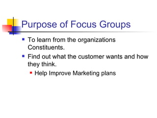 Purpose of Focus Groups To learn from the organizations Constituents. Find out what the customer wants and how they think. Help Improve Marketing plans