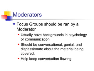 Moderators Focus Groups should be ran by a Moderator Usually have backgrounds in psychology or communication Should be conversational, genial, and dispassionate about the material being covered. Help keep conversation flowing.