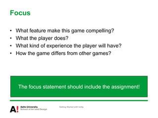 FocusWhat feature make this game compelling?What the player does?What kind of experience the player will have?How the game differs from other games?Getting Started with UnityThe focus statement should include the assignment!