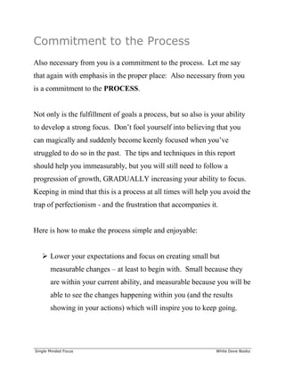 ______________________________________________________________________________
Single Minded Focus White Dove Books
Commitment to the Process
Also necessary from you is a commitment to the process. Let me say
that again with emphasis in the proper place: Also necessary from you
is a commitment to the PROCESS.
Not only is the fulfillment of goals a process, but so also is your ability
to develop a strong focus. Don’t fool yourself into believing that you
can magically and suddenly become keenly focused when you’ve
struggled to do so in the past. The tips and techniques in this report
should help you immeasurably, but you will still need to follow a
progression of growth, GRADUALLY increasing your ability to focus.
Keeping in mind that this is a process at all times will help you avoid the
trap of perfectionism - and the frustration that accompanies it.
Here is how to make the process simple and enjoyable:
 Lower your expectations and focus on creating small but
measurable changes – at least to begin with. Small because they
are within your current ability, and measurable because you will be
able to see the changes happening within you (and the results
showing in your actions) which will inspire you to keep going.
 