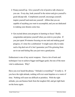 ______________________________________________________________________________
Single Minded Focus White Dove Books
 Pump yourself up. Give yourself a lot of positive talk whenever
you can. Every day, look yourself in the mirror and give yourself a
good old pep talk. Compliment yourself, encourage yourself,
inspire yourself and motivate yourself. Affirm that you are
capable of anything you want to accomplish, and you are dedicated
to making your dreams come true.
 Get excited about your progress in learning to focus! Really
congratulate and praise yourself when you stick to your plan. If
you just spent 30 minutes focusing on one task and making good
progress, it’s time for a celebration! It might seem silly to make
such a big deal out of it, but I guarantee you’ll be grinning from
ear to ear and feeling like you just won a grand prize.
Enthusiasm is one of my secret weapons. I have a lot of tools and
techniques I use to achieve bigger and bigger goals, but one of the most
vital is enthusiasm. Why?
Have you ever heard the phrase, “Attitude is everything”? It really is. If
you have the right attitude, nothing will ever seem hopeless or a waste of
time. Nothing will seem too difficult or pointless. With the right
attitude, you can bounce back from the toughest fall, and get right back
on the horse again.
 