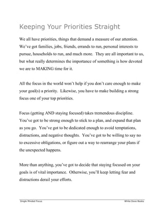 ______________________________________________________________________________
Single Minded Focus White Dove Books
Keeping Your Priorities Straight
We all have priorities, things that demand a measure of our attention.
We’ve got families, jobs, friends, errands to run, personal interests to
pursue, households to run, and much more. They are all important to us,
but what really determines the importance of something is how devoted
we are to MAKING time for it.
All the focus in the world won’t help if you don’t care enough to make
your goal(s) a priority. Likewise, you have to make building a strong
focus one of your top priorities.
Focus (getting AND staying focused) takes tremendous discipline.
You’ve got to be strong enough to stick to a plan, and expand that plan
as you go. You’ve got to be dedicated enough to avoid temptations,
distractions, and negative thoughts. You’ve got to be willing to say no
to excessive obligations, or figure out a way to rearrange your plans if
the unexpected happens.
More than anything, you’ve got to decide that staying focused on your
goals is of vital importance. Otherwise, you’ll keep letting fear and
distractions derail your efforts.
 