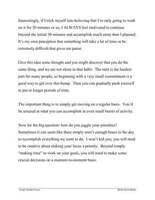 ______________________________________________________________________________
Single Minded Focus White Dove Books
Interestingly, if I trick myself into believing that I’m only going to work
on it for 30 minutes or so, I ALWAYS feel motivated to continue
beyond the initial 30 minutes and accomplish much more than I planned.
It’s my own perception that something will take a lot of time or be
extremely difficult that gives me pause.
Give this idea some thought and you might discover that you do the
same thing, and we are not alone in that habit. The start is the hardest
part for many people, so beginning with a very small commitment is a
good way to get over that hump. Then you can gradually push yourself
to put in longer periods of time.
The important thing is to simply get moving on a regular basis. You’d
be amazed at what you can accomplish in even small bursts of activity.
Now for the big question: how do you juggle your priorities?
Sometimes it can seem like there simply aren’t enough hours in the day
to accomplish everything we want to do. I won’t kid you; you will need
to be creative about making your focus a priority. Beyond simply
“making time” to work on your goals, you will need to make some
crucial decisions on a moment-to-moment basis.
 