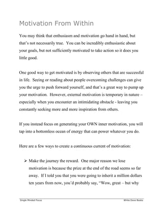 ______________________________________________________________________________
Single Minded Focus White Dove Books
Motivation From Within
You may think that enthusiasm and motivation go hand in hand, but
that’s not necessarily true. You can be incredibly enthusiastic about
your goals, but not sufficiently motivated to take action so it does you
little good.
One good way to get motivated is by observing others that are successful
in life. Seeing or reading about people overcoming challenges can give
you the urge to push forward yourself, and that’s a great way to pump up
your motivation. However, external motivation is temporary in nature –
especially when you encounter an intimidating obstacle - leaving you
constantly seeking more and more inspiration from others.
If you instead focus on generating your OWN inner motivation, you will
tap into a bottomless ocean of energy that can power whatever you do.
Here are a few ways to create a continuous current of motivation:
 Make the journey the reward. One major reason we lose
motivation is because the prize at the end of the road seems so far
away. If I told you that you were going to inherit a million dollars
ten years from now, you’d probably say, “Wow, great – but why
 