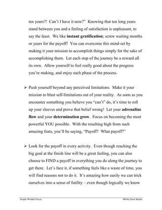 ______________________________________________________________________________
Single Minded Focus White Dove Books
ten years?! Can’t I have it now?” Knowing that ten long years
stand between you and a feeling of satisfaction is unpleasant, to
say the least. We like instant gratification; screw waiting months
or years for the payoff! You can overcome this mind-set by
making it your mission to accomplish things simply for the sake of
accomplishing them. Let each step of the journey be a reward all
its own. Allow yourself to feel really good about the progress
you’re making, and enjoy each phase of the process.
 Push yourself beyond any perceived limitations. Make it your
mission to blast self-limitations out of your reality. As soon as you
encounter something you believe you “can’t” do, it’s time to roll
up your sleeves and prove that belief wrong! Let your adrenaline
flow and your determination grow. Focus on becoming the most
powerful YOU possible. With the resulting high from such
amazing feats, you’ll be saying, “Payoff? What payoff?”
 Look for the payoff in every activity. Even though reaching the
big goal at the finish line will be a great feeling, you can also
choose to FIND a payoff in everything you do along the journey to
get there. Let’s face it, if something feels like a waste of time, you
will find reasons not to do it. It’s amazing how easily we can trick
ourselves into a sense of futility – even though logically we know
 