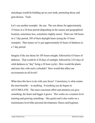 ______________________________________________________________________________
Single Minded Focus White Dove Books
and plaque would be building up on your teeth, promoting decay and
gum disease. Yuck.
Let’s use another example: the sun. The sun shines for approximately
15 hours in a 24 hour period (depending on the season and geographical
location; sometimes less, sometimes slightly more). There are 168 hours
in a 7 day period, 105 of them daylight hours (using the 15 hour
example). That means we’ve got approximately 63 hours of darkness in
a 7 day period.
Imagine if the sun shone for 105 hours straight, followed by 63 hours of
darkness. That would be 4.38 days of sunlight, followed by 2.63 days of
solid darkness (a “day” being a 24 hour cycle). How would the plants
and trees fare with such a schedule? How would that affect our
environment on all levels?
What does this have to do with your focus? Consistency is what creates
the most benefits – in anything. Everything you do begins to
ACCUMULATE. The more consistent effort and attention you give
something, the faster and bigger it grows. This works on a creation level
(starting and growing something – like goals) and it also works on a
maintenance level (like personal development, fitness and hygiene).
 