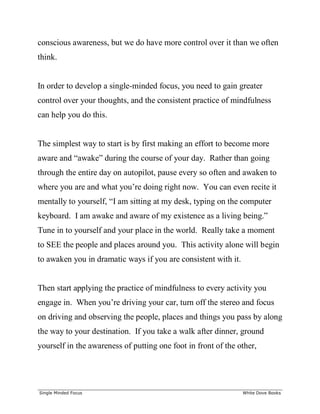 ______________________________________________________________________________
Single Minded Focus White Dove Books
conscious awareness, but we do have more control over it than we often
think.
In order to develop a single-minded focus, you need to gain greater
control over your thoughts, and the consistent practice of mindfulness
can help you do this.
The simplest way to start is by first making an effort to become more
aware and “awake” during the course of your day. Rather than going
through the entire day on autopilot, pause every so often and awaken to
where you are and what you’re doing right now. You can even recite it
mentally to yourself, “I am sitting at my desk, typing on the computer
keyboard. I am awake and aware of my existence as a living being.”
Tune in to yourself and your place in the world. Really take a moment
to SEE the people and places around you. This activity alone will begin
to awaken you in dramatic ways if you are consistent with it.
Then start applying the practice of mindfulness to every activity you
engage in. When you’re driving your car, turn off the stereo and focus
on driving and observing the people, places and things you pass by along
the way to your destination. If you take a walk after dinner, ground
yourself in the awareness of putting one foot in front of the other,
 