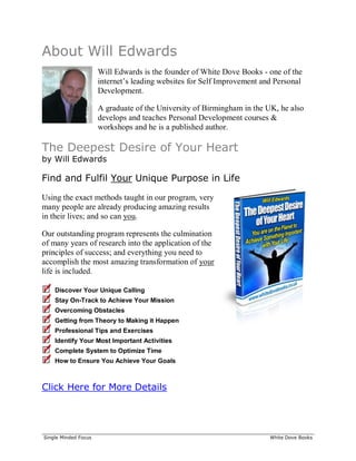 ______________________________________________________________________________
Single Minded Focus White Dove Books
About Will Edwards
Will Edwards is the founder of White Dove Books - one of the
internet’s leading websites for Self Improvement and Personal
Development.
A graduate of the University of Birmingham in the UK, he also
develops and teaches Personal Development courses &
workshops and he is a published author.
The Deepest Desire of Your Heart
by Will Edwards
Find and Fulfil Your Unique Purpose in Life
Using the exact methods taught in our program, very
many people are already producing amazing results
in their lives; and so can you.
Our outstanding program represents the culmination
of many years of research into the application of the
principles of success; and everything you need to
accomplish the most amazing transformation of your
life is included.
Discover Your Unique Calling
Stay On-Track to Achieve Your Mission
Overcoming Obstacles
Getting from Theory to Making it Happen
Professional Tips and Exercises
Identify Your Most Important Activities
Complete System to Optimize Time
How to Ensure You Achieve Your Goals
Click Here for More Details
 