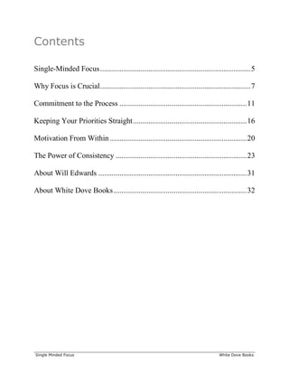 ______________________________________________________________________________
Single Minded Focus White Dove Books
Contents
Single-Minded Focus..............................................................................5
Why Focus is Crucial..............................................................................7
Commitment to the Process ..................................................................11
Keeping Your Priorities Straight...........................................................16
Motivation From Within .......................................................................20
The Power of Consistency ....................................................................23
About Will Edwards .............................................................................31
About White Dove Books.....................................................................32
 