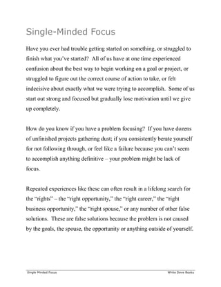 ______________________________________________________________________________
Single Minded Focus White Dove Books
Single-Minded Focus
Have you ever had trouble getting started on something, or struggled to
finish what you’ve started? All of us have at one time experienced
confusion about the best way to begin working on a goal or project, or
struggled to figure out the correct course of action to take, or felt
indecisive about exactly what we were trying to accomplish. Some of us
start out strong and focused but gradually lose motivation until we give
up completely.
How do you know if you have a problem focusing? If you have dozens
of unfinished projects gathering dust; if you consistently berate yourself
for not following through, or feel like a failure because you can’t seem
to accomplish anything definitive – your problem might be lack of
focus.
Repeated experiences like these can often result in a lifelong search for
the “rights” – the “right opportunity,” the “right career,” the “right
business opportunity,” the “right spouse,” or any number of other false
solutions. These are false solutions because the problem is not caused
by the goals, the spouse, the opportunity or anything outside of yourself.
 