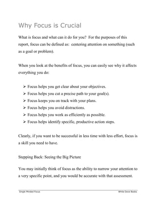 ______________________________________________________________________________
Single Minded Focus White Dove Books
Why Focus is Crucial
What is focus and what can it do for you? For the purposes of this
report, focus can be defined as: centering attention on something (such
as a goal or problem).
When you look at the benefits of focus, you can easily see why it affects
everything you do:
 Focus helps you get clear about your objectives.
 Focus helps you cut a precise path to your goal(s).
 Focus keeps you on track with your plans.
 Focus helps you avoid distractions.
 Focus helps you work as efficiently as possible.
 Focus helps identify specific, productive action steps.
Clearly, if you want to be successful in less time with less effort, focus is
a skill you need to have.
Stepping Back: Seeing the Big Picture
You may initially think of focus as the ability to narrow your attention to
a very specific point, and you would be accurate with that assessment.
 
