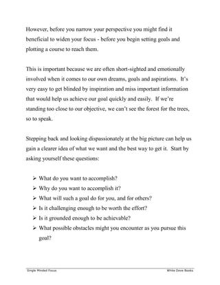 ______________________________________________________________________________
Single Minded Focus White Dove Books
However, before you narrow your perspective you might find it
beneficial to widen your focus - before you begin setting goals and
plotting a course to reach them.
This is important because we are often short-sighted and emotionally
involved when it comes to our own dreams, goals and aspirations. It’s
very easy to get blinded by inspiration and miss important information
that would help us achieve our goal quickly and easily. If we’re
standing too close to our objective, we can’t see the forest for the trees,
so to speak.
Stepping back and looking dispassionately at the big picture can help us
gain a clearer idea of what we want and the best way to get it. Start by
asking yourself these questions:
 What do you want to accomplish?
 Why do you want to accomplish it?
 What will such a goal do for you, and for others?
 Is it challenging enough to be worth the effort?
 Is it grounded enough to be achievable?
 What possible obstacles might you encounter as you pursue this
goal?
 