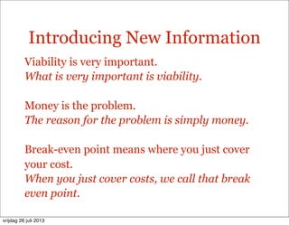 Introducing New Information
Viability is very important.
What is very important is viability.
Money is the problem.
The reason for the problem is simply money.
Break-even point means where you just cover
your cost.
When you just cover costs, we call that break
even point.
vrijdag 26 juli 2013
 