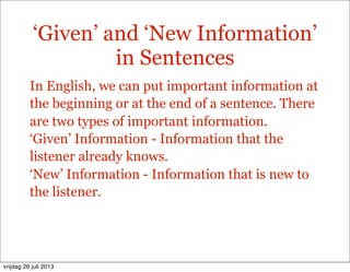 ‘Given’ and ‘New Information’
in Sentences
In English, we can put important information at
the beginning or at the end of a sentence. There
are two types of important information.
‘Given’ Information - Information that the
listener already knows.
‘New’ Information - Information that is new to
the listener.
vrijdag 26 juli 2013
 