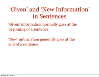 ‘Given’ and ‘New Information’
in Sentences
‘Given’ information normally goes at the
beginning of a sentence.
‘New’ information generally goes at the
end of a sentence.
vrijdag 26 juli 2013
 