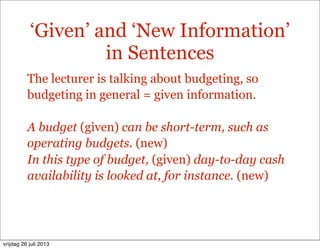 ‘Given’ and ‘New Information’
in Sentences
The lecturer is talking about budgeting, so
budgeting in general = given information.
A budget (given) can be short-term, such as
operating budgets. (new)
In this type of budget, (given) day-to-day cash
availability is looked at, for instance. (new)
vrijdag 26 juli 2013
 