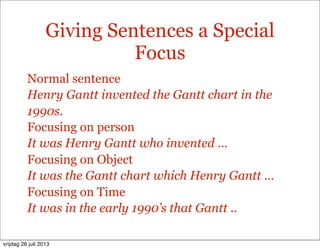 Giving Sentences a Special
Focus
Normal sentence
Henry Gantt invented the Gantt chart in the
1990s.
Focusing on person
It was Henry Gantt who invented …
Focusing on Object
It was the Gantt chart which Henry Gantt …
Focusing on Time
It was in the early 1990’s that Gantt ..
vrijdag 26 juli 2013
 