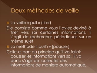 La veille « pull » (tirer) 
Elle consiste comme vous l’aviez deviné à tirer vers soi certaines informations. Il s’agit de recherches périodiques sur un même sujet 
La méthode « push » (pousser) 
Celle-ci part du principe qu’il va falloir pousser les informations vers soi. Il va donc s’agir de collecter des informations de manière automatique, 
 