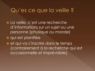 La veille, c’est une recherche d’informations sur un sujet ou une personne (physique ou morale) 
qui est planifiée 
et qui va s’inscrire dans le temps (contrairement à la recherche qui est occasionnelle et imprévisible).  