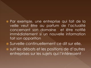 Par exemple, une entreprise qui fait de la veille veut être au parfum de l’actualité concernant son domaine et être notifié immédiatement si un nouvelle information fait son apparition 
Surveille continuellement ce dit sur elle, 
suit les débats et les positions de d’autres entreprises sur les sujets qui l’intéressent  