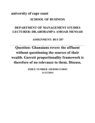 university of cape coast 
SCHOOL OF BUSINESS 
DEPARTMENT OF MANAGEMENT STUDIES 
LECTURER: DR.ABORAMPA AMOAH MENSAH 
ASSIGNMENT: BUS 207 
Question: Ghanaians revere the affluent 
without questioning the sources of their 
wealth. Garrett proportionality framework is 
therefore of no relevance to them. Discuss. 
INDEX NUMBER :SB/BMS/13/0045 
11/12/2014 
 