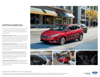 2016 FOCUS+ST
ford.com
Let Focus assist you.
Smart driver-assist technologies1
on the 2016 Focus
use ultrasonic sensors and sophisticated radar
to help you monitor blind spots, parallel park and
so much more.
Maintain your lane with help from our Lane-Keeping
System.1,2
It can detect lane markings with a forward-
facing camera, and send vibration pulses to the
steering wheel and apply steering torque if needed,
assisting you to steer back into your lane.
Make parallel parking easier with class-exclusive3
active park assist.1
This system not only helps you
find a spot, it actually steers the vehicle into place
while you control the gear shifter, and brake and
accelerator pedals.
Stay alert to traffic detected in blind spots
thanks to BLIS®
(Blind Spot Information System)
with cross-traffic alert.1
It helps warn you using
lights embedded in the sideview mirrors4
and a
notice in the message center.
To improve your visibility while slowly backing up,
a rear view camera is standard on all 2016 Focus
models. A Reverse Sensing System1
provides audible
assistance as well.
Titanium Hatchback. Ruby Red MetallicTinted Clearcoat. Available equipment.
1
Available feature. Driver-assist features are supplemental and do not replace the driver’s attention, judgment and need to control the vehicle. 2
Lane-Keeping System does not control steering.
3
Class is Small Sedans and Hatches based on Ford segmentation. 4
BLIS replaces standard integrated blind spot mirrors. Message center notice displayed for cross-traffic alert only.
 