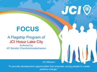 JCI Mission:
“To provide development opportunities that empower young people to create
positive change.”
FOCUS
A Flagship Program of
JCI Hosur Lake City
Authored by
JCI Senator Chandrachoodeshwaran
 