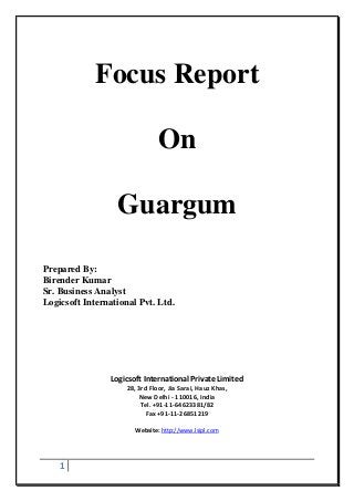 1
Focus Report
On
Guargum
Prepared By:
Birender Kumar
Sr. Business Analyst
Logicsoft International Pvt. Ltd.
Logicsoft International Private Limited
28, 3rd Floor, Jia Sarai, Hauz Khas,
New Delhi - 110016, India
Tel. +91-11-64623381/82
Fax +91-11-26851219
Website: http://www.lsipl.com
 