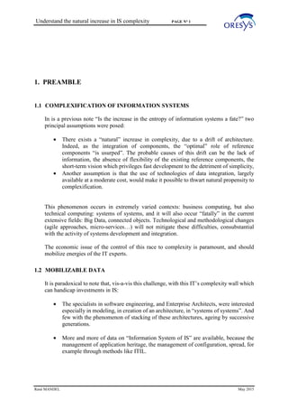 Understand the natural increase in IS complexity PAGE N° 1
René MANDEL May 2015
1. PREAMBLE
1.1 COMPLEXIFICATION OF INFORMATION SYSTEMS
In is a previous note “Is the increase in the entropy of information systems a fate?” two
principal assumptions were posed:
• There exists a “natural” increase in complexity, due to a drift of architecture.
Indeed, as the integration of components, the “optimal” role of reference
components “is usurped”. The probable causes of this drift can be the lack of
information, the absence of flexibility of the existing reference components, the
short-term vision which privileges fast development to the detriment of simplicity,
• Another assumption is that the use of technologies of data integration, largely
available at a moderate cost, would make it possible to thwart natural propensity to
complexification.
This phenomenon occurs in extremely varied contexts: business computing, but also
technical computing: systems of systems, and it will also occur “fatally” in the current
extensive fields: Big Data, connected objects. Technological and methodological changes
(agile approaches, micro-services…) will not mitigate these difficulties, consubstantial
with the activity of systems development and integration.
The economic issue of the control of this race to complexity is paramount, and should
mobilize energies of the IT experts.
1.2 MOBILIZABLE DATA
It is paradoxical to note that, vis-a-vis this challenge, with this IT’s complexity wall which
can handicap investments in IS:
• The specialists in software engineering, and Enterprise Architects, were interested
especially in modeling, in creation of an architecture, in “systems of systems”. And
few with the phenomenon of stacking of these architectures, ageing by successive
generations.
• More and more of data on “Information System of IS” are available, because the
management of application heritage, the management of configuration, spread, for
example through methods like ITIL.
 
