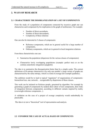 Understand the natural increase in IS complexity PAGE N° 2
René MANDEL May 2015
2. WAYS OF RESEARCH
2.1 CHARACTERIZE THE DISORGANIZATION OF A SET OF COMPONENTS
From the study of a population of components connected by recursive graph one can
characterize each component by his implication in the graph of architecture. For example:
• Number of direct ascendants,
• Number of direct descendants,
• Complexity of these relations
One can also be interested in 2 classes of components:
• Reference components, which are in general useful for a large number of
components,
• Ordinary components, which are in general in local integration relations
From these characteristics one can:
• Summarize the population (dispersion for the various classes of components)
• Characterize lowly overlapping populations (example: perfect tree) or on the
contrary anarchistic integration (spaghetti).
The idea is to summarize the disorganization better than by a simple scalar. The current
definitions of IS entropy characterize it by only one number: a large variety of graphs are
characterized by the same entropy, which is a kind of average (for example quadratic).
The ambition would be to lead to typical “signatures” of organizations of components:
hierarchical tree, star, network… recognizable by dispersions of these classes.
This work can be initiated on fictitious people, generated by algorithm. For example by
generating a graph of components by random draw (draw of new components, draw links
of integration between components), according to different variants inspired by reality
(overweight reference components...).
A validation on the case of a project of average complexity would undoubtedly be
practicable.
The idea is to test a “theoretical” tool of representation and analysis.
2.2 CONSIDER THE CASE OF ACTUAL BASES OF COMPONENTS
 